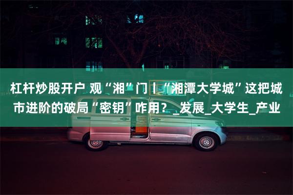 杠杆炒股开户 观“湘”门丨“湘潭大学城”这把城市进阶的破局“密钥”咋用？_发展_大学生_产业