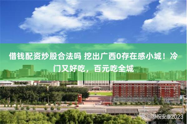 借钱配资炒股合法吗 挖出广西0存在感小城！冷门又好吃，百元吃全城
