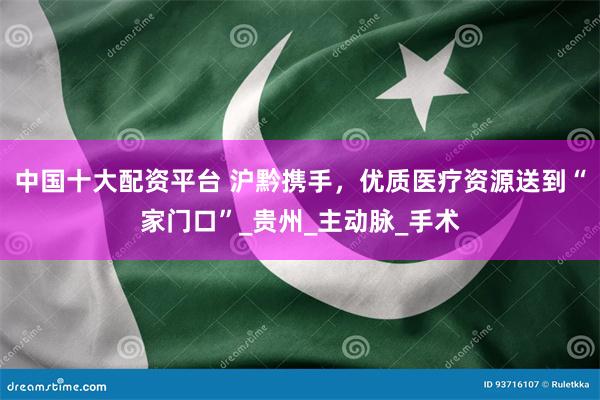 中国十大配资平台 沪黔携手，优质医疗资源送到“家门口”_贵州_主动脉_手术