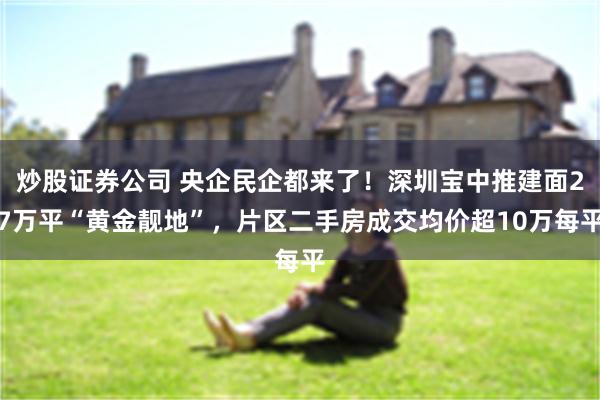 炒股证券公司 央企民企都来了！深圳宝中推建面27万平“黄金靓地”，片区二手房成交均价超10万每平