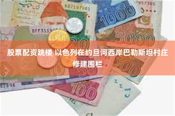 股票配资跳楼 以色列在约旦河西岸巴勒斯坦村庄修建围栏