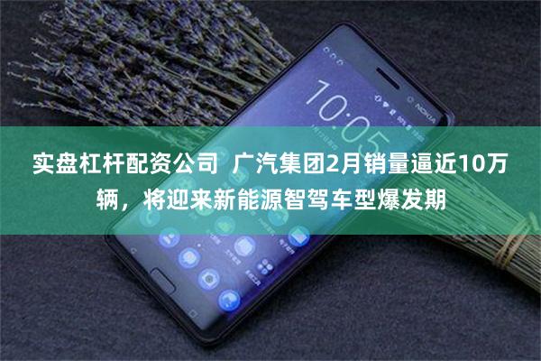 实盘杠杆配资公司  广汽集团2月销量逼近10万辆，将迎来新能源智驾车型爆发期