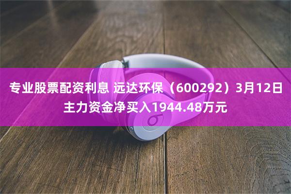专业股票配资利息 远达环保（600292）3月12日主力资金净买入1944.48万元