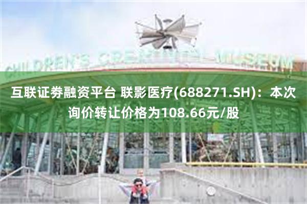 互联证劵融资平台 联影医疗(688271.SH)：本次询价转让价格为108.66元/股