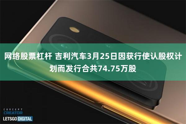网络股票杠杆 吉利汽车3月25日因获行使认股权计划而发行合共74.75万股