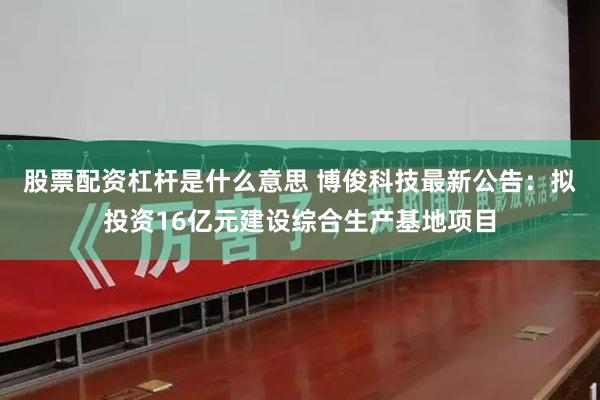股票配资杠杆是什么意思 博俊科技最新公告：拟投资16亿元建设综合生产基地项目