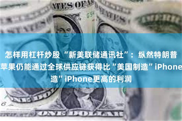 怎样用杠杆炒股 “新美联储通讯社”：纵然特朗普加征关税，苹果仍能通过全球供应链获得比“美国制造”iPhone更高的利润