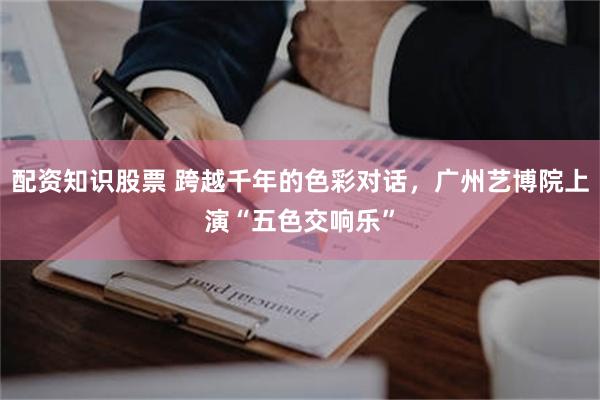 配资知识股票 跨越千年的色彩对话，广州艺博院上演“五色交响乐”