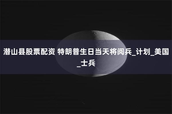 潜山县股票配资 特朗普生日当天将阅兵_计划_美国_士兵