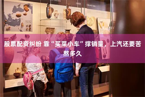 股票配资纠纷 靠“买菜小车”撑销量，上汽还要苦熬多久