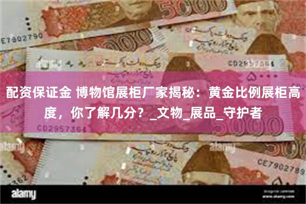 配资保证金 博物馆展柜厂家揭秘：黄金比例展柜高度，你了解几分？_文物_展品_守护者