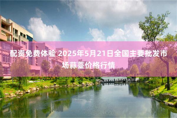 配资免费体验 2025年5月21日全国主要批发市场蒜薹价格行情