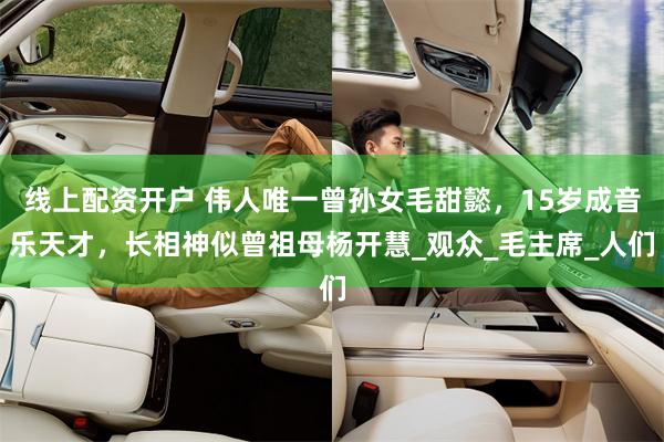 线上配资开户 伟人唯一曾孙女毛甜懿，15岁成音乐天才，长相神似曾祖母杨开慧_观众_毛主席_人们