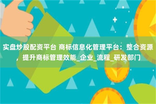 实盘炒股配资平台 商标信息化管理平台：整合资源，提升商标管理效能_企业_流程_研发部门