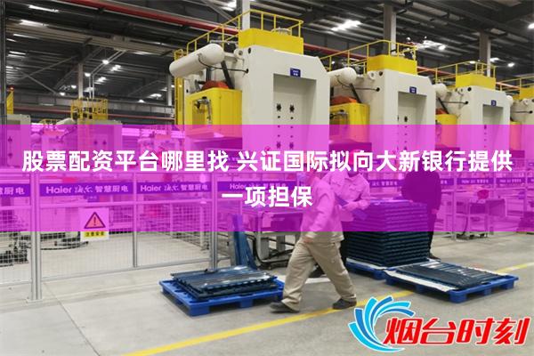 股票配资平台哪里找 兴证国际拟向大新银行提供一项担保
