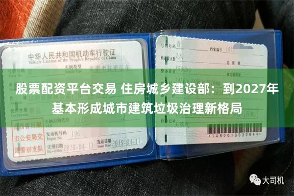 股票配资平台交易 住房城乡建设部：到2027年基本形成城市建筑垃圾治理新格局
