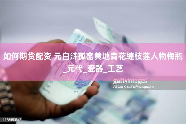 如何期货配资 元白浒孤窑黄地青花缠枝莲人物梅瓶_元代_瓷器_工艺