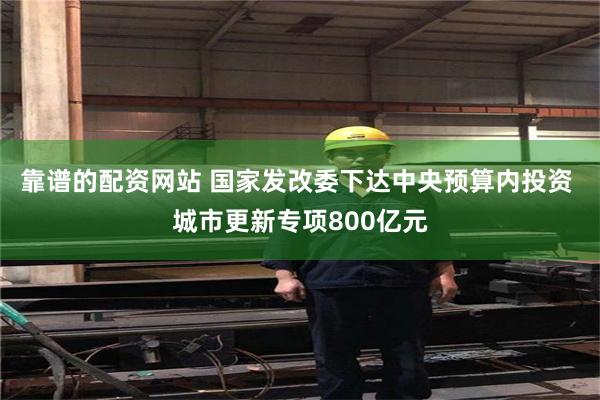 靠谱的配资网站 国家发改委下达中央预算内投资 城市更新专项800亿元
