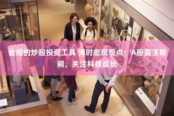 合规的炒股投资工具 博时宏观观点：A股震荡期间，关注科技成长