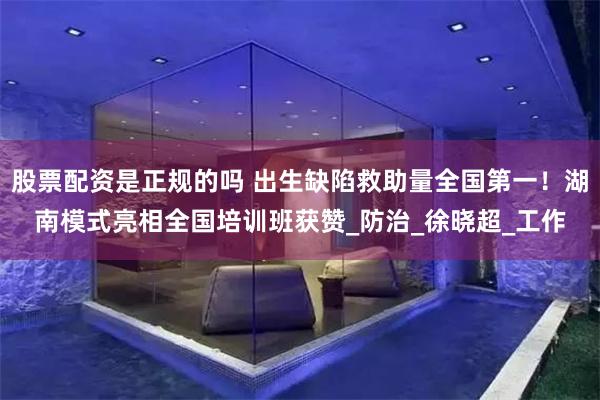 股票配资是正规的吗 出生缺陷救助量全国第一！湖南模式亮相全国培训班获赞_防治_徐晓超_工作