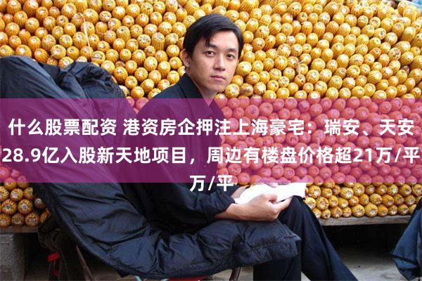 什么股票配资 港资房企押注上海豪宅：瑞安、天安28.9亿入股新天地项目，周边有楼盘价格超21万/平