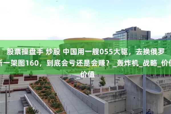 股票操盘手 炒股 中国用一艘055大驱，去换俄罗斯一架图160，到底会亏还是会赚？_轰炸机_战略_价值