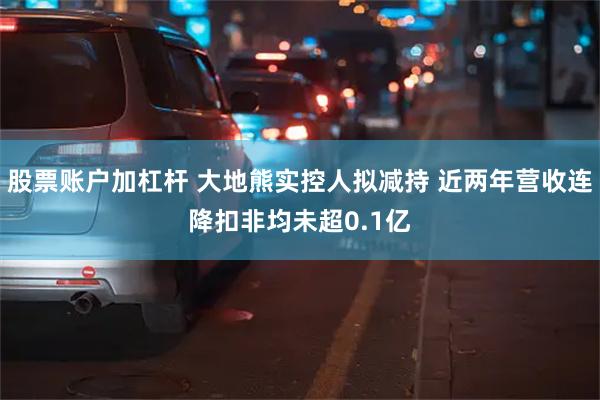 股票账户加杠杆 大地熊实控人拟减持 近两年营收连降扣非均未超0.1亿