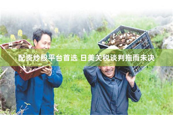 配资炒股平台首选 日美关税谈判拖而未决