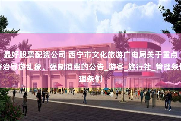 最好股票配资公司 西宁市文化旅游广电局关于重点整治导游乱象、强制消费的公告_游客_旅行社_管理条例
