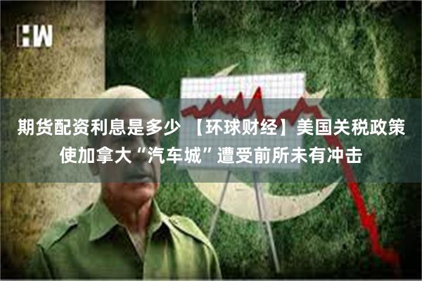 期货配资利息是多少 【环球财经】美国关税政策使加拿大“汽车城”遭受前所未有冲击